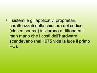 I sistemi e gli applicativi proprietari, caratterizzati dalla chiusura del codice (closed source) iniziarono a diffondersi man mano che i costi dell’hardware scendevano (nel 1975 vide la luce il primo PC). 