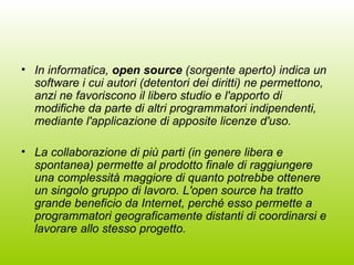In informatica,  open source  (sorgente aperto) indica un software i cui autori (detentori dei diritti) ne permettono, anzi ne favoriscono il libero studio e l'apporto di modifiche da parte di altri programmatori indipendenti, mediante l'applicazione di apposite licenze d'uso. La collaborazione di più parti (in genere libera e spontanea) permette al prodotto finale di raggiungere una complessità maggiore di quanto potrebbe ottenere un singolo gruppo di lavoro. L'open source ha tratto grande beneficio da Internet, perché esso permette a programmatori geograficamente distanti di coordinarsi e lavorare allo stesso progetto. 