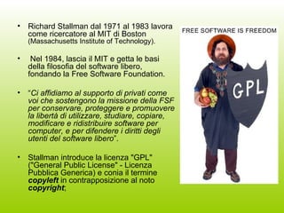 Richard Stallman dal 1971 al 1983 lavora come ricercatore al MIT di Boston  (Massachusetts Institute of Technology). Nel 1984, lascia il MIT e getta le basi della filosofia del software libero, fondando la Free Software Foundation.  “ Ci affidiamo al supporto di privati come voi che sostengono la missione della FSF per conservare, proteggere e promuovere la libertà di utilizzare, studiare, copiare, modificare e ridistribuire software per computer, e per difendere i diritti degli utenti del software libero ”. Stallman introduce la licenza "GPL" ("General Public License" - Licenza Pubblica Generica) e conia il termine  copyleft  in contrapposizione al noto  copyright ; 