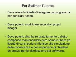 Per Stallman l’utente: Deve avere la libertà di eseguire un programma per qualsiasi scopo. Deve poterlo modificare secondo i propri bisogni. Deve poterlo distribuire gratuitamente o dietro compenso mantenendolo però sempre libero (la libertà di cui si parla si riferisce alla circolazione della conoscenza e non impedisce di chiedere un prezzo per la distribuzione del software). 