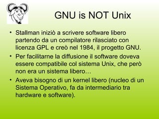 GNU is NOT Unix Stallman iniziò a scrivere software libero partendo da un compilatore rilasciato con licenza GPL e creò nel 1984, il progetto GNU. Per facilitarne la diffusione il software doveva essere compatibile col sistema Unix, che però non era un sistema libero… Aveva bisogno di un kernel libero (nucleo di un Sistema Operativo, fa da intermediario tra hardware e software). 