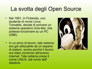 La svolta degli Open Source Nel 1991, in Finlandia, uno studente di nome Linus Torwalds, decide di scrivere un sistema operativo Unix-like, che potesse funzionare su un PC (i386).  In un anno di lavoro, tale sistema era già utilizzabile da un esperto di sistemi, anche perché il lavoro era stato condiviso attraverso internet. Tale sistema prese il nome LINUX, dal nome dell' ideatore.  