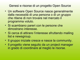 Genesi e risorse di un progetto Open Source Un software Open Source nasce generalmente dalla necessità di una persona o di un gruppo che ritiene di non trovare nel mercato il programma voluto. Si scambiano pareri con le persone che dimostrano interesse. Si cerca di attirare l’interesse sfruttando mailing list e newsgroup. Il gruppo iniziale cresce e nasce la community. Il progetto viene seguito da un project manager in grado di coordinare al meglio le risorse. 