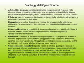 Vantaggi dell’Open Source Affidabilità e sicurezza : errori nei programmi vengono corretti in genere nella giornata stessa, e le correzioni vengono rese immediatamente pubbliche. Questo rende non solo più stabili i programmi che si utilizzano, ma anche più sicuri i sistemi.  Efficienza : avendo una comunità di persone che controlla ed ottimizza il software, si ottiene un prodotto molto efficiente. Riservatezza : avendo a disposizione il codice dei programmi che utilizziamo, abbiamo la certezza che sul nostro computer non vengano fatte operazioni a nostra insaputa.  Libertà dal fornitore : la possibilità di non essere legati ad uno specifico fornitore di software, libera il privato, ed ancora più l'azienda, da eventuali politiche "protezionistiche" del fornitore  Flessibilità : possibilità di personalizzare ogni aspetto di un programma. Avendo il codice a disposizione si può "portare" un'applicazione su una nuova architettura, aprendo così nuove possibilità. Un'applicazione nata per essere eseguita su un PC, ad esempio, può essere adattata a lavorare su un palmare  Costi contenuti o inesistenti : spesso il costo è ridotto a quello per scaricare il programma da internet o del supporto di memorizzazione; basso costo di upgrade. (anche in questo caso il costo è quasi sempre ridotto a quello per scaricare l'aggiornamento da internet); non ha costi legati al numero di licenze (è possibile utilizzarlo su un numero qualunque di macchine, senza dover acquistare ulteriori licenze). 