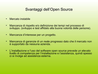 Svantaggi dell’Open Source Mercato instabile Mancanza di rispetto e/o definizione dei tempi nel processo di sviluppo. (sviluppo e test affidato alla buona volontà delle persone). Mancanza d’interesse per un progetto. Mancanza di garanzie di un reale progresso dato che il mercato non è supportato da nessuna azienda. L’installazione e l’uso del software open source prevede un elevato livello di competenza per l’installazione e l’assistenza, quindi spesso ci si rivolge ad assistenza esterna. 