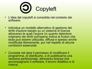Copyleft L’idea del copyleft si consolida nel contesto dei software; individua un modello alternativo di gestione dei diritti d'autore basato su un sistema di licenze attraverso le quali l'autore (in quanto detentore originario dei diritti sull'opera) indica ai fruitori che essa può essere utilizzata, diffusa e spesso anche modificata liberamente, pur nel rispetto di alcune condizioni essenziali; Consiste nel dare il permesso di modificare il programma, di distribuirlo, e di pubblicarne una versione perfezionata, attraverso licenze che accompagnano il software, il lavoro didattico e di ricerca. 