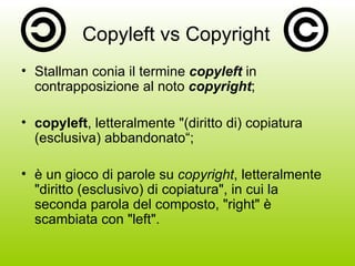 Copyleft vs Copyright Stallman conia il termine  copyleft  in contrapposizione al noto  copyright ; copyleft , letteralmente "(diritto di) copiatura (esclusiva) abbandonato“; è un gioco di parole su  copyright , letteralmente "diritto (esclusivo) di copiatura", in cui la seconda parola del composto, "right" è scambiata con "left". 