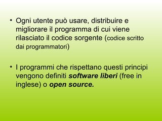 Ogni utente può usare, distribuire e migliorare il programma di cui viene rilasciato il codice sorgente ( codice scritto dai programmatori ) I programmi che rispettano questi principi vengono definiti  software liberi  (free in inglese) o  open source. 