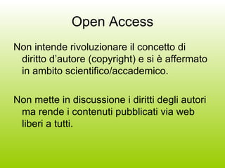 Open Access Non intende rivoluzionare il concetto di diritto d’autore (copyright) e si è affermato in ambito scientifico/accademico. Non mette in discussione i diritti degli autori ma rende i contenuti pubblicati via web liberi a tutti. 