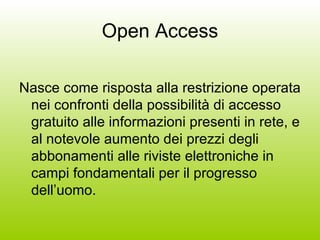 Open Access Nasce come risposta alla restrizione operata nei confronti della possibilità di accesso gratuito alle informazioni presenti in rete, e al notevole aumento dei prezzi degli abbonamenti alle riviste elettroniche in campi fondamentali per il progresso dell’uomo. 