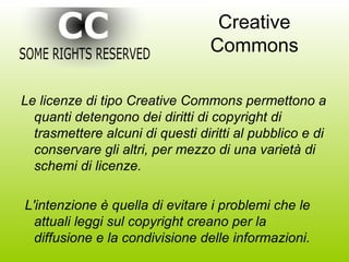 Creative Commons Le licenze di tipo Creative Commons permettono a quanti detengono dei diritti di copyright di trasmettere alcuni di questi diritti al pubblico e di conservare gli altri, per mezzo di una varietà di schemi di licenze. L'intenzione è quella di evitare i problemi che le attuali leggi sul copyright creano per la diffusione e la condivisione delle informazioni. 