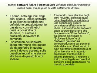 I termini  software libero  e  open source  vengono usati per indicare la stessa cosa, ma da punti di vista nettamente diversi. Il primo, nato agli inizi degli anni ottanta, indica software la cui licenza soddisfa una definizione prevalentemente basata su concetti etici, quali la possibilità di studiare, di aiutare il prossimo, di favorire la comunità. I sostenitori del software libero affermano che questo sia da preferire in quanto pone il dovuto accento sulle questioni morali che stanno alla base di questo tipo di licenze.   Il  secondo, nato alla fine degli anni novanta , definisce quali criteri legali debba soddisfare una licenza  per essere considerata effettivamente libera. I sostenitori del software open source dichiarano che l'espressione "Free Software", dal doppio significato di "Software Libero" e di "software gratuito" sia controproducente dal punto di vista della sua diffusione al di fuori dall'ambito hobbistico o al più universitario, in quanto facilmente fraintendibile e talvolta percepita, a ragione o torto, come legata a correnti di pensiero poco apprezzabili nel mondo aziendale.  