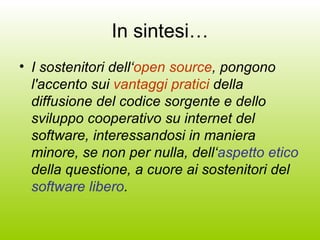 In sintesi… I sostenitori dell‘ open source , pongono l'accento sui  vantaggi pratici  della diffusione del codice sorgente e dello sviluppo cooperativo su internet del software, interessandosi in maniera minore, se non per nulla, dell‘ aspetto etico  della questione, a cuore ai sostenitori del  software libero . 