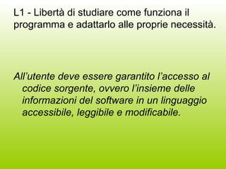 L1 - Libertà di studiare come funziona il programma e adattarlo alle proprie necessità. All’utente deve essere garantito l’accesso al codice sorgente, ovvero l’insieme delle informazioni del software in un linguaggio accessibile, leggibile e modificabile.  