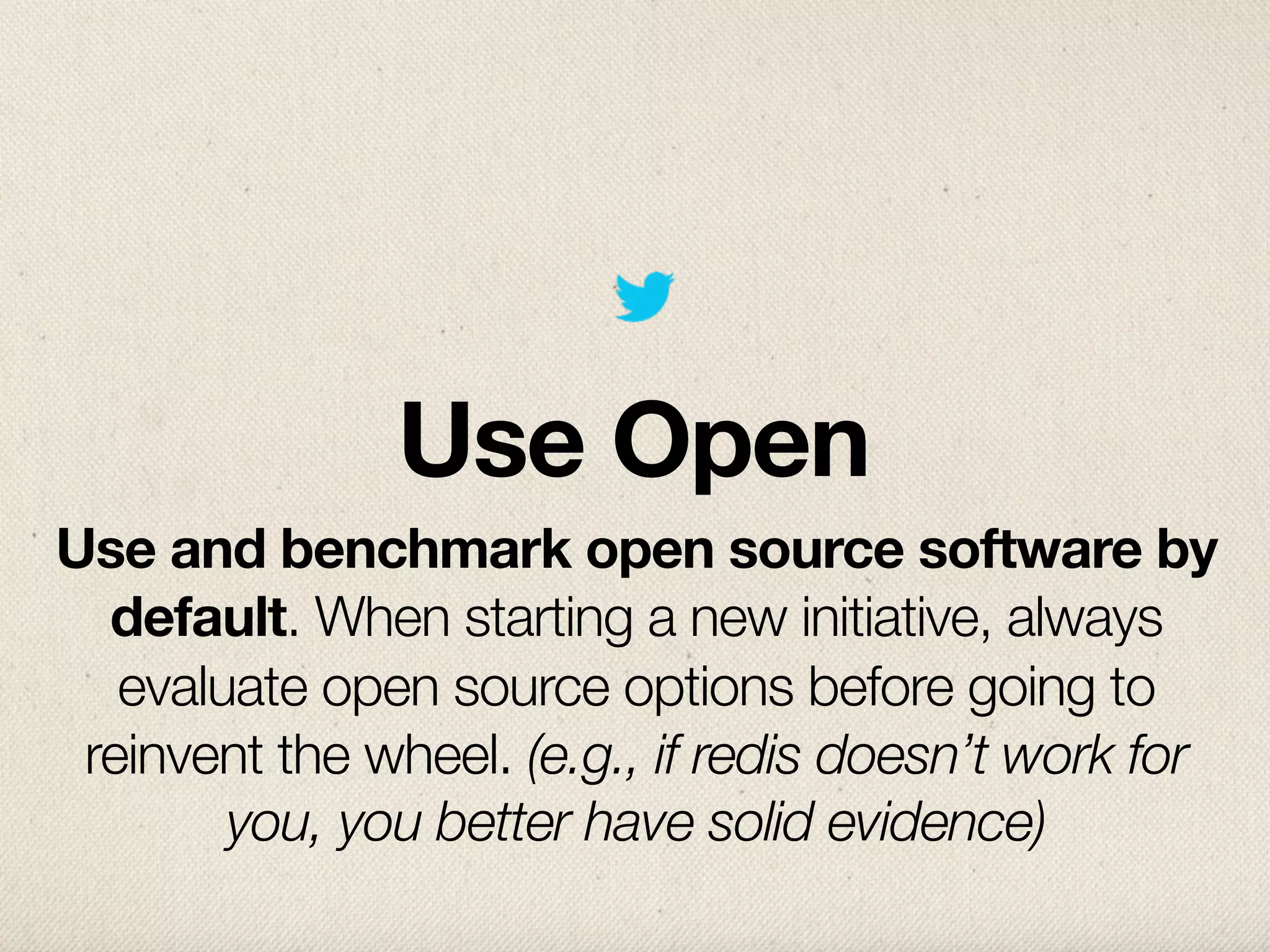 Use Open
Use and benchmark open source software by
  default. When starting a new initiative, always
   evaluate open source options before going to
 reinvent the wheel. (e.g., if redis doesn’t work for
        you, you better have solid evidence)
 