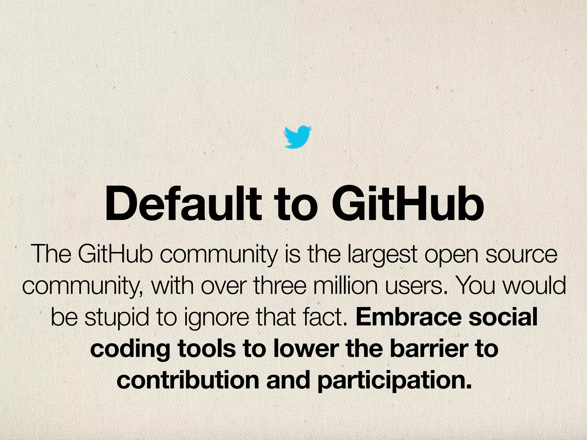 Default to GitHub
 The GitHub community is the largest open source
community, with over three million users. You would
  be stupid to ignore that fact. Embrace social
      coding tools to lower the barrier to
        contribution and participation.
 