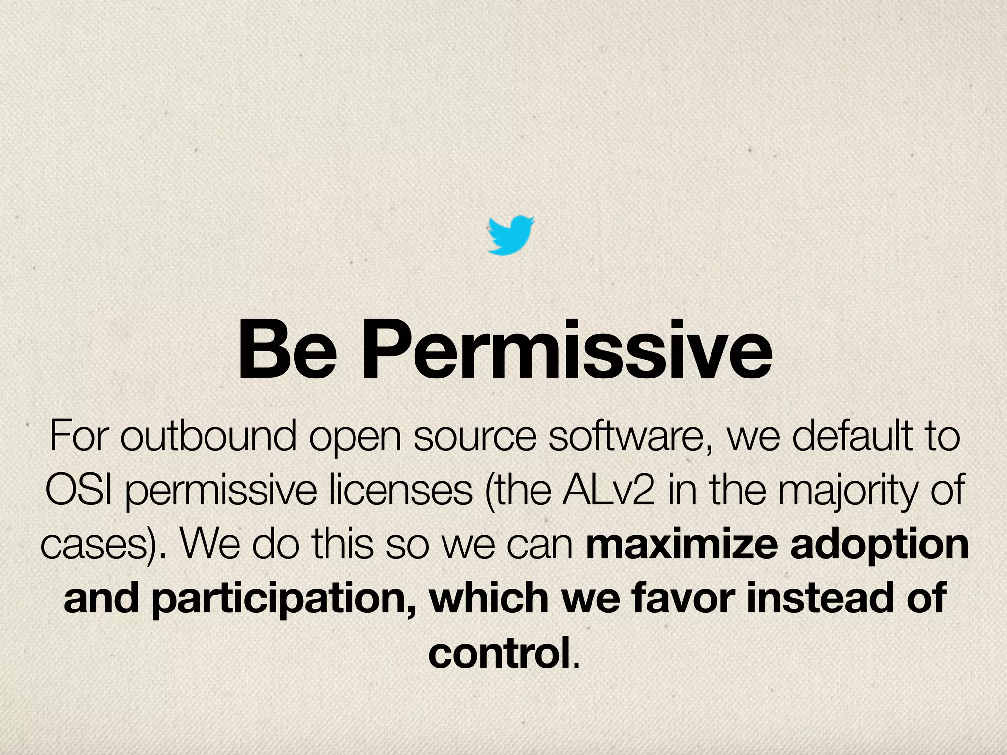 Be Permissive
For outbound open source software, we default to
OSI permissive licenses (the ALv2 in the majority of
cases). We do this so we can maximize adoption
 and participation, which we favor instead of
                     control.
 