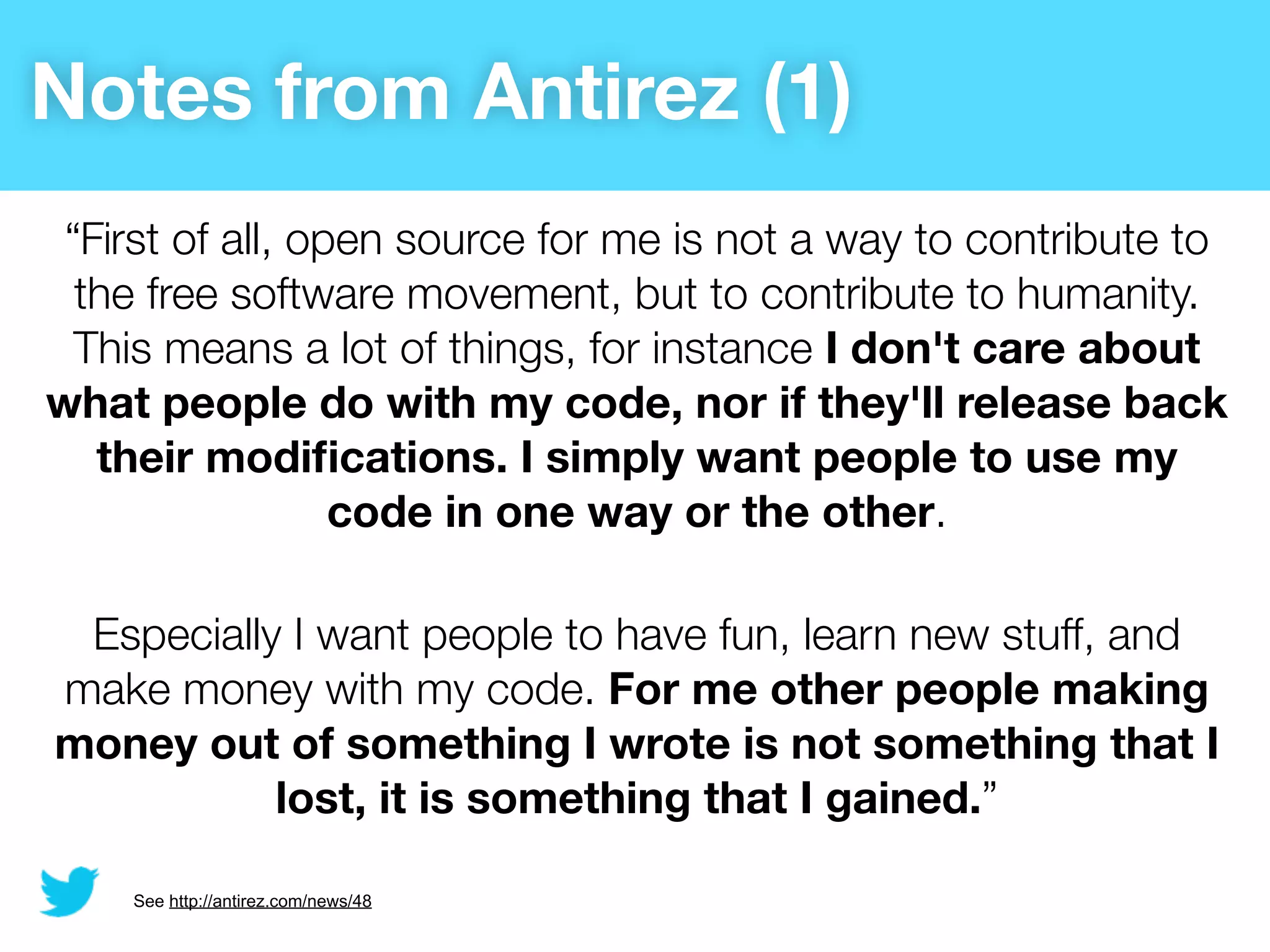 Notes from Antirez (1)
 “First of all, open source for me is not a way to contribute to
  the free software movement, but to contribute to humanity.
  This means a lot of things, for instance I don't care about
what people do with my code, nor if they'll release back
   their modiﬁcations. I simply want people to use my
                  code in one way or the other.

 Especially I want people to have fun, learn new stuff, and
make money with my code. For me other people making
money out of something I wrote is not something that I
           lost, it is something that I gained.”

    See http://antirez.com/news/48
 