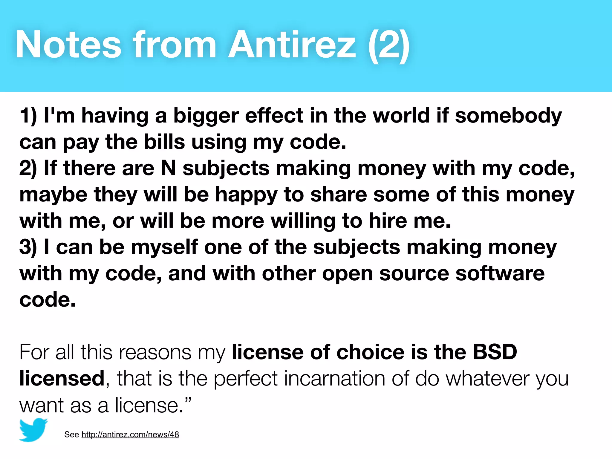 Notes from Antirez (2)
1) I'm having a bigger effect in the world if somebody
can pay the bills using my code.
2) If there are N subjects making money with my code,
maybe they will be happy to share some of this money
with me, or will be more willing to hire me.
3) I can be myself one of the subjects making money
with my code, and with other open source software
code.

For all this reasons my license of choice is the BSD
licensed, that is the perfect incarnation of do whatever you
want as a license.”
    See http://antirez.com/news/48
 