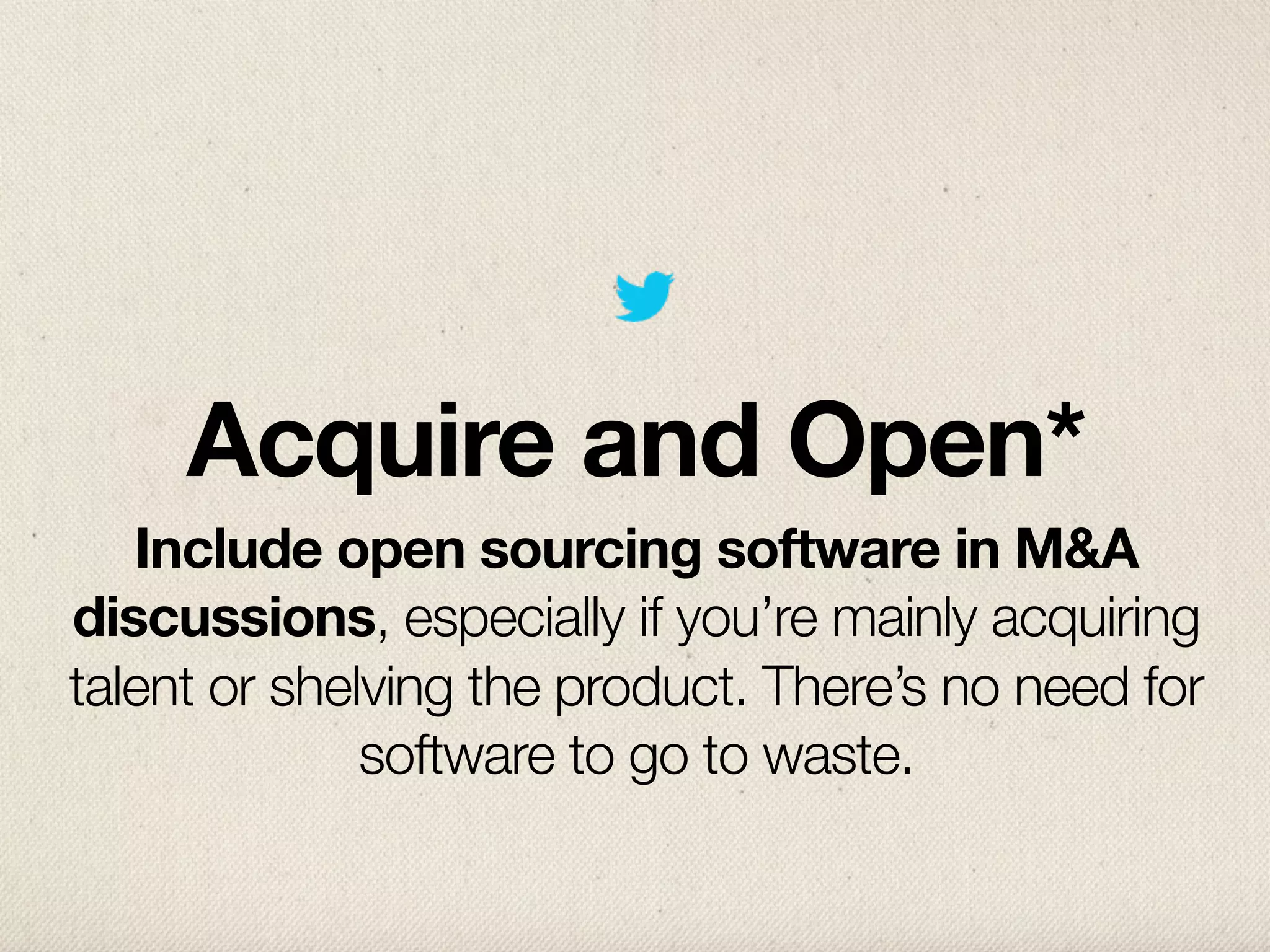 Acquire and Open*
   Include open sourcing software in M&A
discussions, especially if you’re mainly acquiring
talent or shelving the product. There’s no need for
              software to go to waste.
 