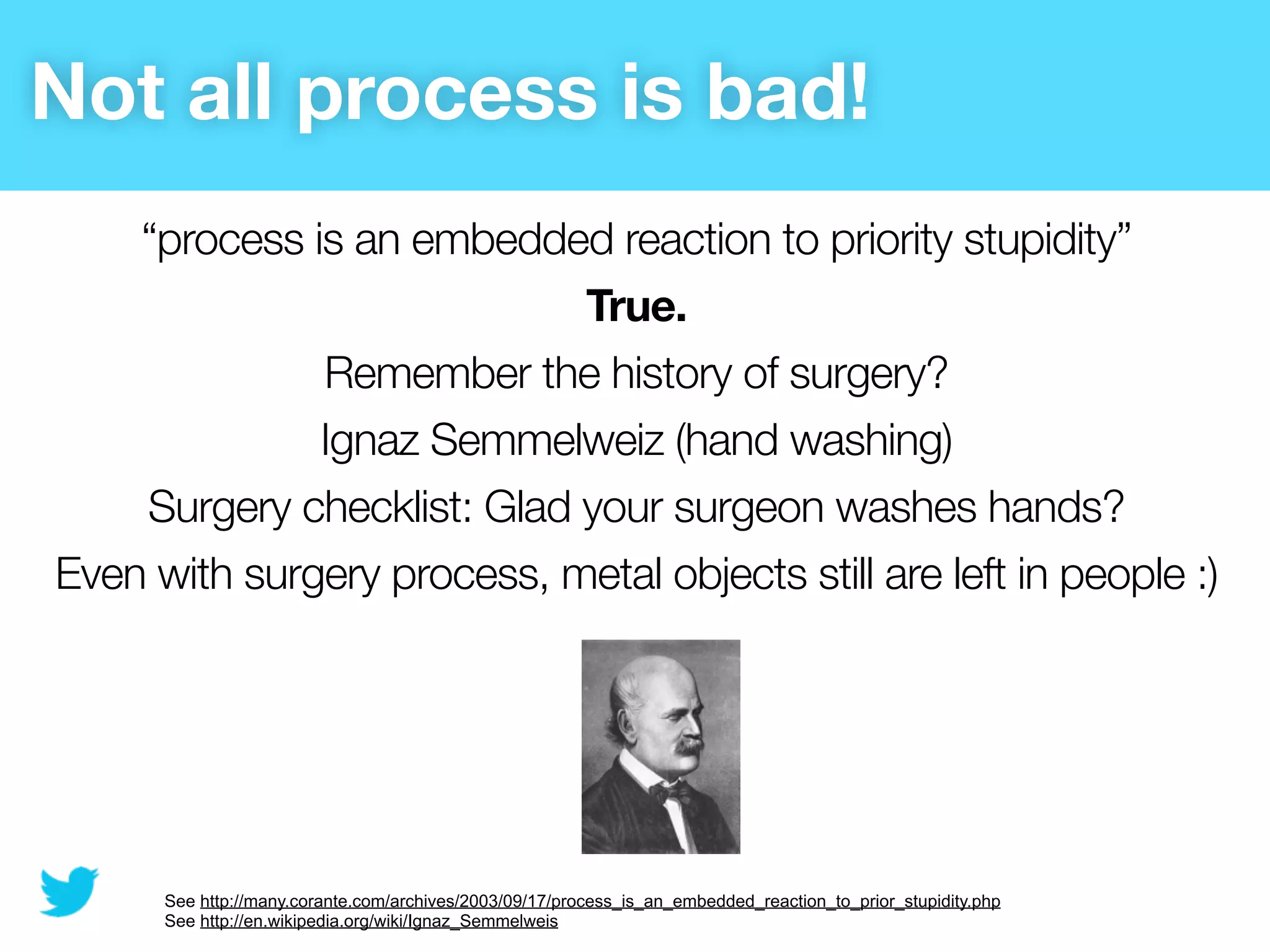 Not all process is bad!
    “process is an embedded reaction to priority stupidity”
                            True.
              Remember the history of surgery?
              Ignaz Semmelweiz (hand washing)
    Surgery checklist: Glad your surgeon washes hands?
Even with surgery process, metal objects still are left in people :)




      See http://many.corante.com/archives/2003/09/17/process_is_an_embedded_reaction_to_prior_stupidity.php
      See http://en.wikipedia.org/wiki/Ignaz_Semmelweis
 