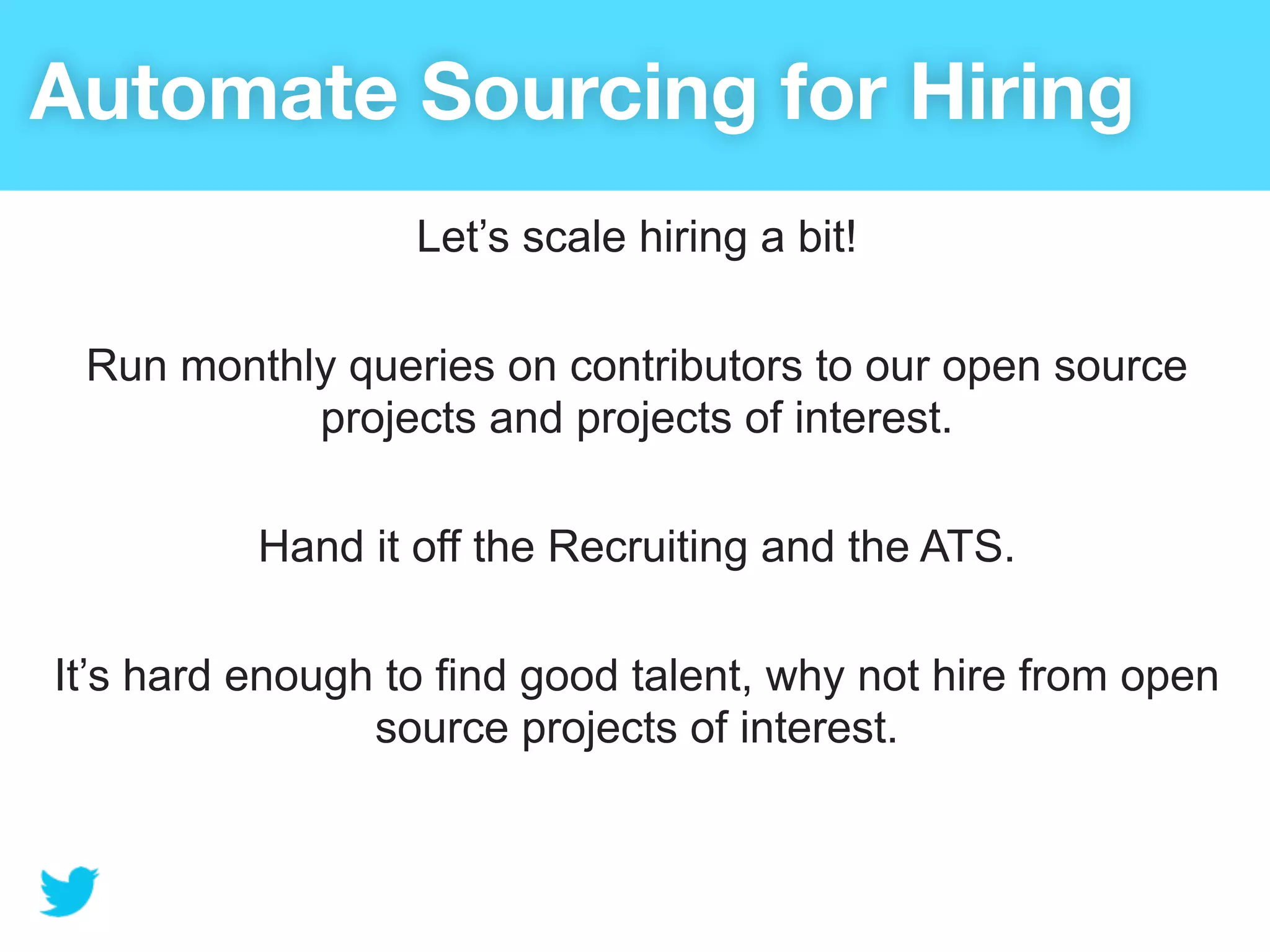 Automate Sourcing for Hiring
                  Let’s scale hiring a bit!

 Run monthly queries on contributors to our open source
           projects and projects of interest.

          Hand it off the Recruiting and the ATS.

It’s hard enough to find good talent, why not hire from open
                source projects of interest.
 