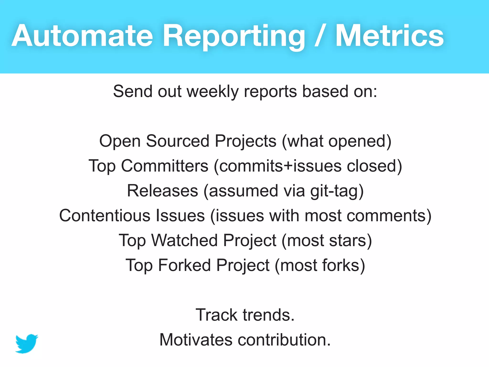 Automate Reporting / Metrics
         Send out weekly reports based on:

       Open Sourced Projects (what opened)
      Top Committers (commits+issues closed)
           Releases (assumed via git-tag)
   Contentious Issues (issues with most comments)
          Top Watched Project (most stars)
           Top Forked Project (most forks)

                   Track trends.
               Motivates contribution.
 