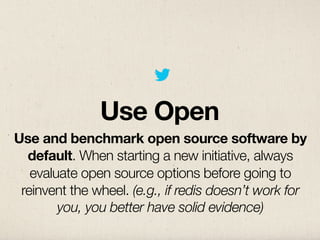 Use Open
Use and benchmark open source software by
  default. When starting a new initiative, always
   evaluate open source options before going to
 reinvent the wheel. (e.g., if redis doesn’t work for
        you, you better have solid evidence)
 
