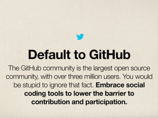 Default to GitHub
 The GitHub community is the largest open source
community, with over three million users. You would
  be stupid to ignore that fact. Embrace social
      coding tools to lower the barrier to
        contribution and participation.
 
