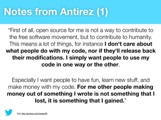 Notes from Antirez (1)
 “First of all, open source for me is not a way to contribute to
  the free software movement, but to contribute to humanity.
  This means a lot of things, for instance I don't care about
what people do with my code, nor if they'll release back
   their modiﬁcations. I simply want people to use my
                  code in one way or the other.

 Especially I want people to have fun, learn new stuff, and
make money with my code. For me other people making
money out of something I wrote is not something that I
           lost, it is something that I gained.”

    See http://antirez.com/news/48
 