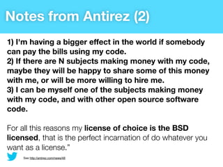 Notes from Antirez (2)
1) I'm having a bigger effect in the world if somebody
can pay the bills using my code.
2) If there are N subjects making money with my code,
maybe they will be happy to share some of this money
with me, or will be more willing to hire me.
3) I can be myself one of the subjects making money
with my code, and with other open source software
code.

For all this reasons my license of choice is the BSD
licensed, that is the perfect incarnation of do whatever you
want as a license.”
    See http://antirez.com/news/48
 