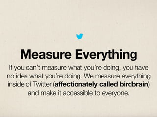 Measure Everything
 If you can’t measure what you’re doing, you have
no idea what you’re doing. We measure everything
inside of Twitter (affectionately called birdbrain)
         and make it accessible to everyone.
 