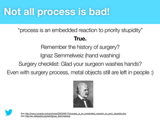 Not all process is bad!
    “process is an embedded reaction to priority stupidity”
                            True.
              Remember the history of surgery?
              Ignaz Semmelweiz (hand washing)
    Surgery checklist: Glad your surgeon washes hands?
Even with surgery process, metal objects still are left in people :)




      See http://many.corante.com/archives/2003/09/17/process_is_an_embedded_reaction_to_prior_stupidity.php
      See http://en.wikipedia.org/wiki/Ignaz_Semmelweis
 