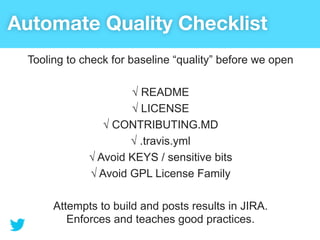 Automate Quality Checklist
  Tooling to check for baseline “quality” before we open

                      √ README
                      √ LICENSE
                 √ CONTRIBUTING.MD
                      √ .travis.yml
              √ Avoid KEYS / sensitive bits
              √ Avoid GPL License Family

       Attempts to build and posts results in JIRA.
          Enforces and teaches good practices.
 