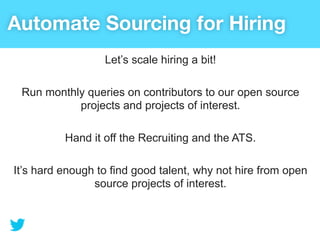 Automate Sourcing for Hiring
                  Let’s scale hiring a bit!

 Run monthly queries on contributors to our open source
           projects and projects of interest.

          Hand it off the Recruiting and the ATS.

It’s hard enough to find good talent, why not hire from open
                source projects of interest.
 
