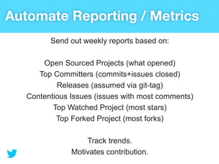 Automate Reporting / Metrics
         Send out weekly reports based on:

       Open Sourced Projects (what opened)
      Top Committers (commits+issues closed)
           Releases (assumed via git-tag)
   Contentious Issues (issues with most comments)
          Top Watched Project (most stars)
           Top Forked Project (most forks)

                   Track trends.
               Motivates contribution.
 