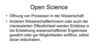 Open Science
• Öffnung von Prozessen in der Wissenschaft
• Anderen WissenschaftlerInnenn oder auch der
interessierten Öffentlichkeit werden Einblicke in
die Entstehung wissenschaftlicher Ergebnisse
gewährt oder gar Möglichkeiten eröffnet, selbst
daran teilzuhaben.

 