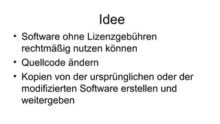 Idee
• Software ohne Lizenzgebühren
rechtmäßig nutzen können
• Quellcode ändern
• Kopien von der ursprünglichen oder der
modifizierten Software erstellen und
weitergeben

 