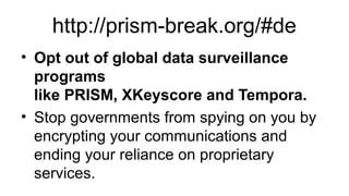 http://prism-break.org/#de
• Opt out of global data surveillance
programs
like PRISM, XKeyscore and Tempora.
• Stop governments from spying on you by
encrypting your communications and
ending your reliance on proprietary
services.

 