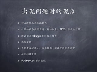 出现问题时的现象
和上游的版本差距拉⼤
社区的动态熟视⽆睹（邮件列表、IRC、在线会议等）
测试出来的bug没有向社区报告
不写⽂档
开发者或被禁⽌，或⽆暇向上游提交功能或补丁
相互推诿责任
代码review形同虚设
 