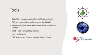 Tools
• OpenVAS – very popular vulnerability assessment
• ZAProxy – web vulnerability scanner by OWASP
• WebScarab – (obsolete) web vulnerability scanner by
OWASP
• w3af – web vulnerability scanner
• Loki – IoC scanner
• CVE Search – set of tools for search in CVE data
 