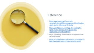 Reference
• https://www.spiceworks.com/it-
security/vulnerability-management/articles/top-
open-source-cybersecurity-tools/
• https://techbeacon.com/app-dev-testing/57-
open-source-app-sec-tools-guide-free-
application-security-software
• https://techblog.bozho.net/list-of-open-source-
security-tools/
• https://cloudinfrastructureservices.co.uk/top-10-
best-free-open-source-cyber-security-tools/
 