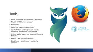 Tools
• Elastic SIEM – SIEM functionality by Elasticsearch
• Mozdef – SIEM-like layer ontop of
• Elasticsearch
• Sagan – log analytics and correlation
• Apache Metron – (retired) network security
monitoring, evolved from Cisco OpenSOC
• Arkime – packet capture and search tool (formerly
Moloch)
• PRADAS – real-time asset detection
• BloodHound – ActiveDirectory relationship
detection
 