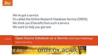 Research data spring
Open Source Database-as-a-Service (with Data Publishing!)27/2/2015
We’ve got a service
It’s called the Online Research Database Service (ORDS)
We think you’d benefit from such a service
We want to help you get one
 