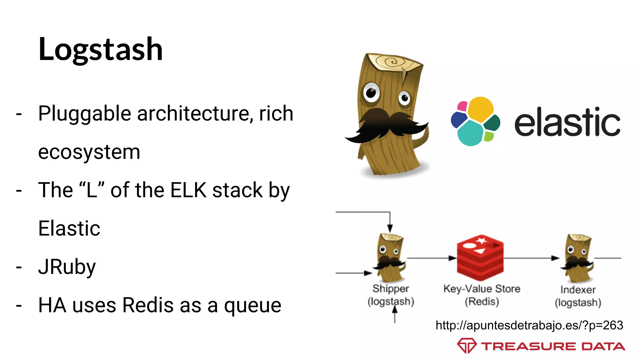 Logstash - Pluggable architecture, rich ecosystem - The “L” of the ELK stack by Elastic - JRuby - HA uses Redis as a queue http://apuntesdetrabajo.es/?p=263 