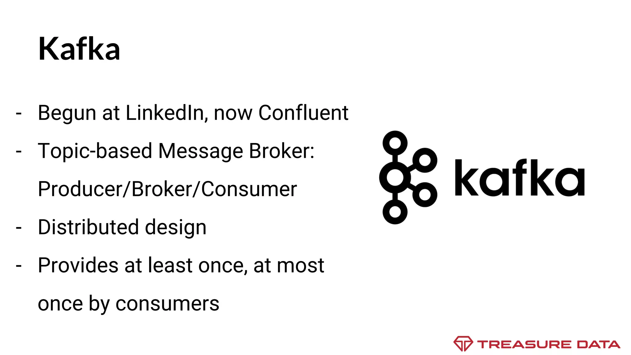 Kafka - Begun at LinkedIn, now Confluent - Topic-based Message Broker: Producer/Broker/Consumer - Distributed design - Provides at least once, at most once by consumers 