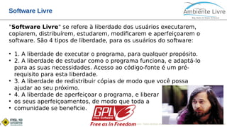 © 2017, Ambiente Livre. Todos direitos reservados. www.ambientelivre.com.br +55 (41) 3308-34382
Software Livre
"Software Livre" se refere à liberdade dos usuários executarem,
copiarem, distribuírem, estudarem, modificarem e aperfeiçoarem o
software. São 4 tipos de liberdade, para os usuários do software:
●
1. A liberdade de executar o programa, para qualquer propósito.
●
2. A liberdade de estudar como o programa funciona, e adaptá-lo
para as suas necessidades. Acesso ao código-fonte é um pré-
requisito para esta liberdade.
●
3. A liberdade de redistribuir cópias de modo que você possa
ajudar ao seu próximo.
●
4. A liberdade de aperfeiçoar o programa, e liberar
●
os seus aperfeiçoamentos, de modo que toda a
●
comunidade se beneficie.
 