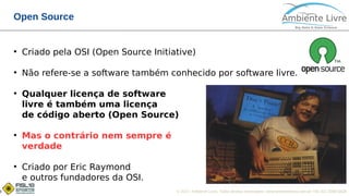 © 2017, Ambiente Livre. Todos direitos reservados. www.ambientelivre.com.br +55 (41) 3308-34383
Open Source
●
Criado pela OSI (Open Source Initiative)
●
Não refere-se a software também conhecido por software livre.
●
Qualquer licença de software
livre é também uma licença
de código aberto (Open Source)
●
Mas o contrário nem sempre é
verdade
●
Criado por Eric Raymond
e outros fundadores da OSI.
 