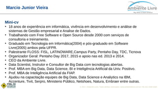 © 2017, Ambiente Livre. Todos direitos reservados. www.ambientelivre.com.br +55 (41) 3308-3438
Marcio Junior Vieira
Mini-cv
●
18 anos de experiência em informática, vivência em desenvolvimento e análise de
sistemas de Gestão empresarial e Analise de Dados.
●
Trabalhando com Free Software e Open Source desde 2000 com serviços de
consultoria e treinamento.
●
Graduado em Tecnologia em Informática(2004) e pós-graduado em Software
Livre(2005) ambos pela UFPR.
●
Palestrante FLOSS: FISL, LATINOWARE,Campus Party, Pentaho Day, TDC, Ticnova
●
Organizador Geral: Pentaho Day 2017, 2015 e apoio nas ed. 2013 e 2014.
●
CEO da Ambiente Livre.
●
Data Scientist, Instrutor e Consultor de Big Data com tecnologias abertas.
●
Prof. MBA em Big Data, Data Science, BI e Inteligência Artificial da Univ. Positivo.
●
Prof. MBA de Inteligência Artificial da FIAP.
●
Ajudou na capacitação equipes de Big Data, Data Science e Analiytics na IBM,
Accenture, Tivit, Serpro, Ministerio Público, Netshoes, Natura, Embraer entre outras.
 