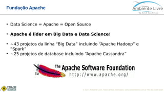 © 2017, Ambiente Livre. Todos direitos reservados. www.ambientelivre.com.br +55 (41) 3308-34381
Fundação Apache
●
Data Science = Apache = Open Source
●
Apache é lider em Big Data e Data Science!
●
~43 projetos da linha “Big Data” incluindo “Apache Hadoop” e
“Spark”
●
~25 projetos de database incluindo “Apache Cassandra”
 